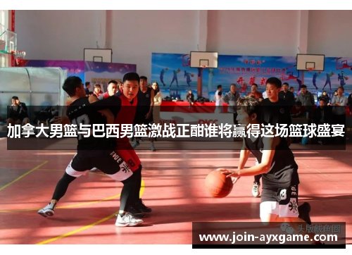 加拿大男篮与巴西男篮激战正酣谁将赢得这场篮球盛宴