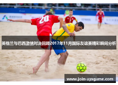 英格兰与巴西激情对决回顾2017年11月国际友谊赛精彩瞬间分析